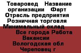 Товаровед › Название организации ­ Фарт › Отрасль предприятия ­ Розничная торговля › Минимальный оклад ­ 15 000 - Все города Работа » Вакансии   . Вологодская обл.,Череповец г.